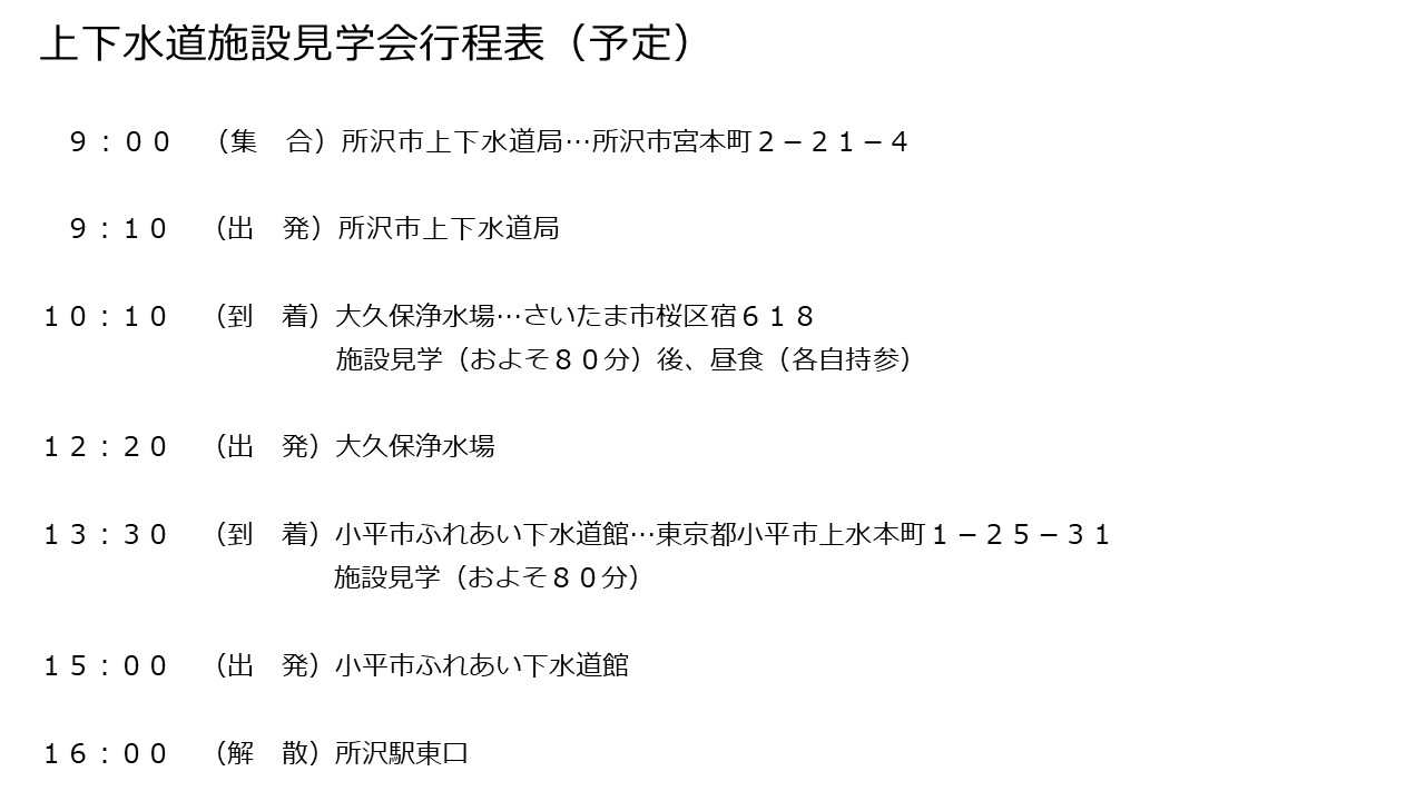上下水道施設見学会行程表（予定）午前9時15分所沢市役所集合　午前9時30分所沢市役所出発　午前10時10分大久保浄水場到着　施設見学およそ90分後、昼食　午後1時出発　午後1時30分新河岸川水循環センター到着　施設見学およそ90分　午後3時見学終了後、所沢市役所へ移動　午後4時所沢市役所解散